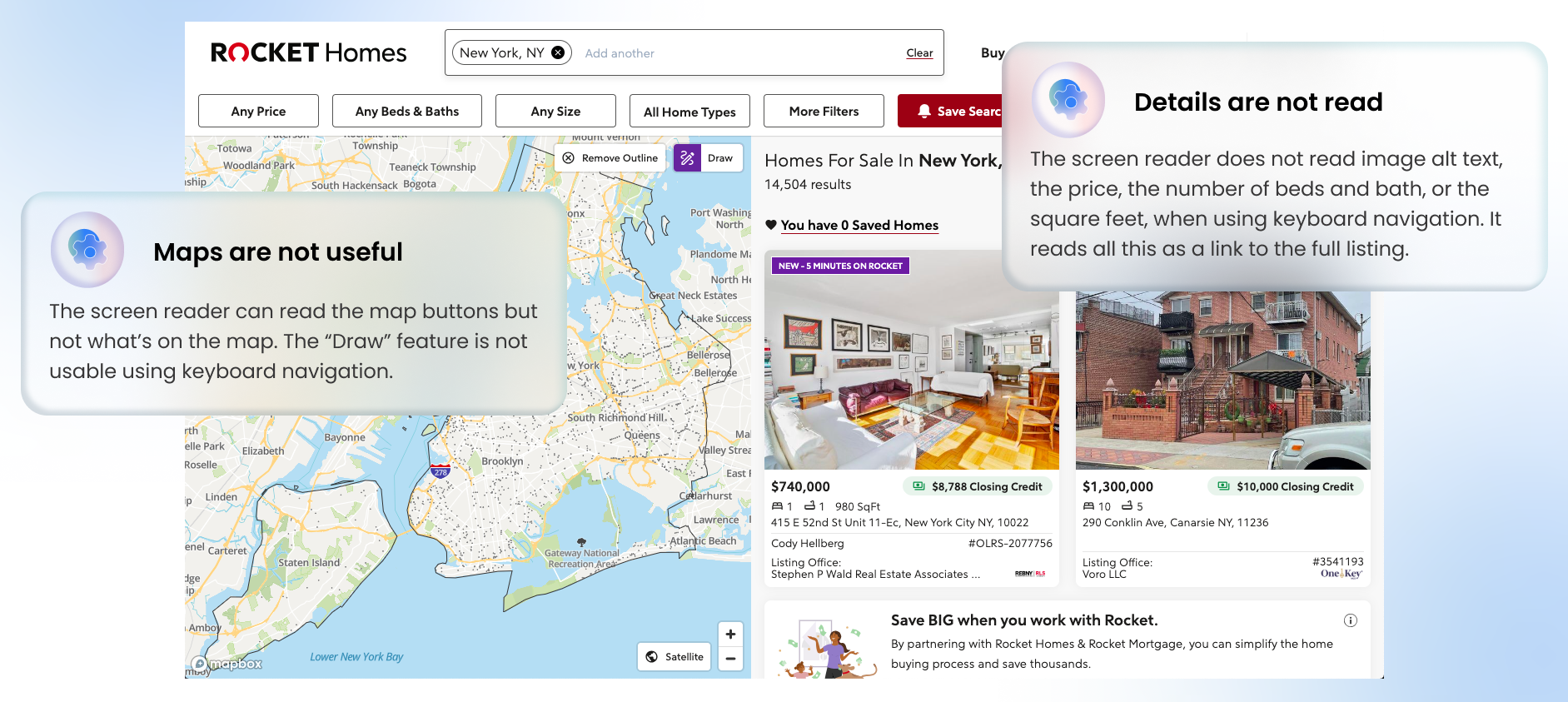 The results of what the page looks like on Rocket Homes after searching for a location. On the left, there is a map with a draw feature that users can use to draw around their desired area on the map. On the right, there are home listings in a grid, and each listing has an image and some basic details about the home. I have added annotations to the image. On the left, I have written a note over the map saying Maps are not useful. The screen reader can read the map buttons but not what's on the map. The Draw feature is not usable using keyboard navigation. On the right, I have written a note over the search results saying Details are not read. The screen reader does not read image alt text, the price, the number of beds and bath, or the square feet, when using keyboard navigation. It reads all this as a link to the full listing.